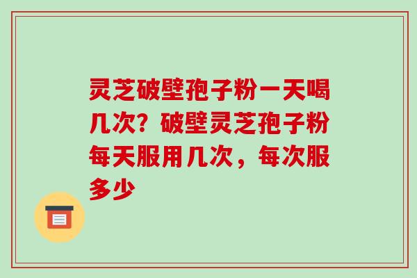 灵芝破壁孢子粉一天喝几次？破壁灵芝孢子粉每天服用几次，每次服多少