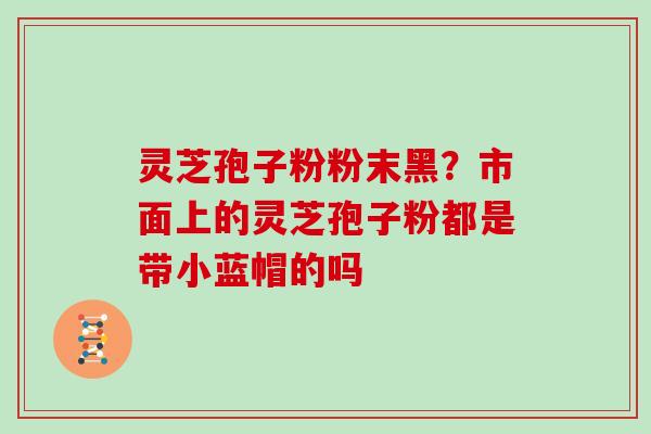 灵芝孢子粉粉末黑？市面上的灵芝孢子粉都是带小蓝帽的吗