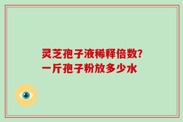 灵芝孢子液稀释倍数？一斤孢子粉放多少水