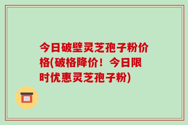 今日破壁灵芝孢子粉价格(破格降价!今日限时优惠灵芝孢子粉) 今日破壁灵芝孢子粉价格(破格降价!今日限时优惠灵芝孢子粉)