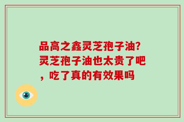 品高之鑫灵芝孢子油？灵芝孢子油也太贵了吧，吃了真的有效果吗