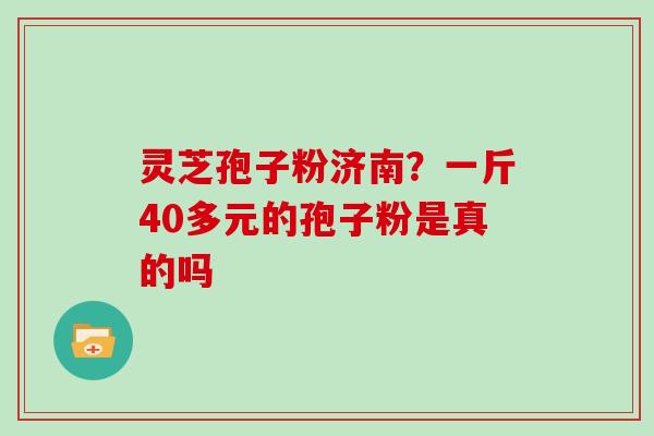 灵芝孢子粉济南？一斤40多元的孢子粉是真的吗