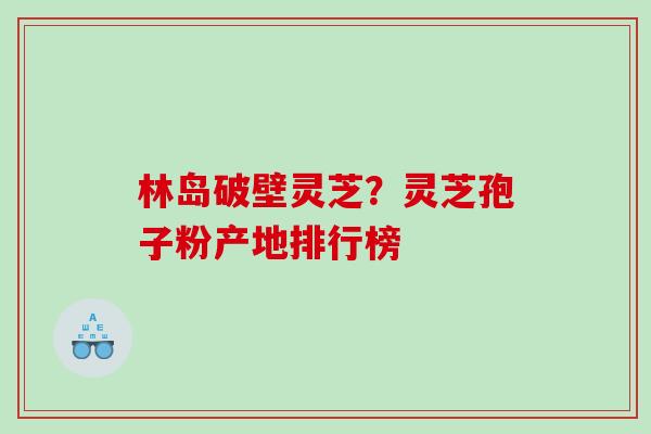 林岛破壁灵芝？灵芝孢子粉产地排行榜