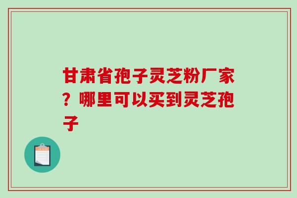 甘肃省孢子灵芝粉厂家？哪里可以买到灵芝孢子