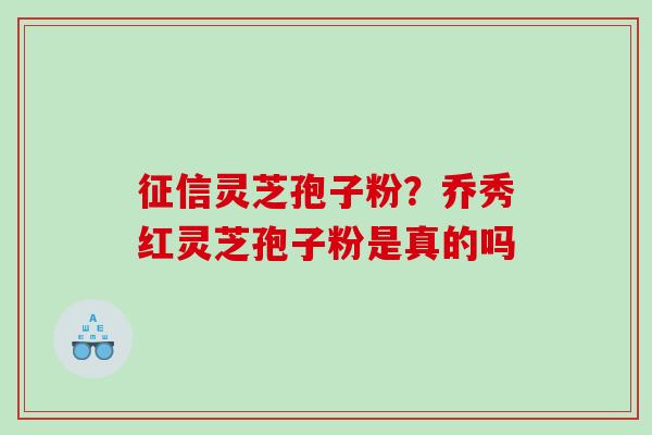 征信灵芝孢子粉?乔秀红灵芝孢子粉是真的吗 征信灵芝孢子粉?乔秀红灵芝孢子粉是真的吗