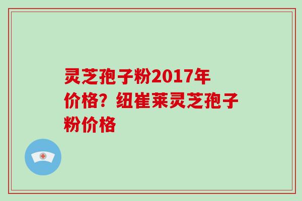 灵芝孢子粉2017年价格？纽崔莱灵芝孢子粉价格