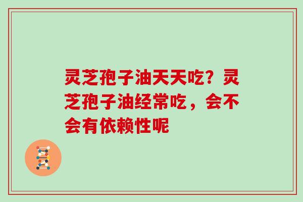 灵芝孢子油天天吃？灵芝孢子油经常吃，会不会有依赖性呢