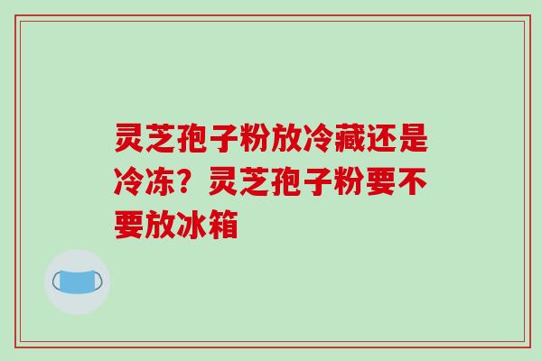 灵芝孢子粉放冷藏还是冷冻？灵芝孢子粉要不要放冰箱