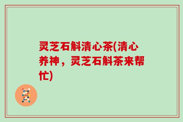 灵芝石斛清心茶(清心养神，灵芝石斛茶来帮忙)