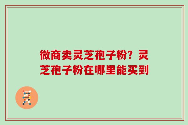 微商卖灵芝孢子粉？灵芝孢子粉在哪里能买到