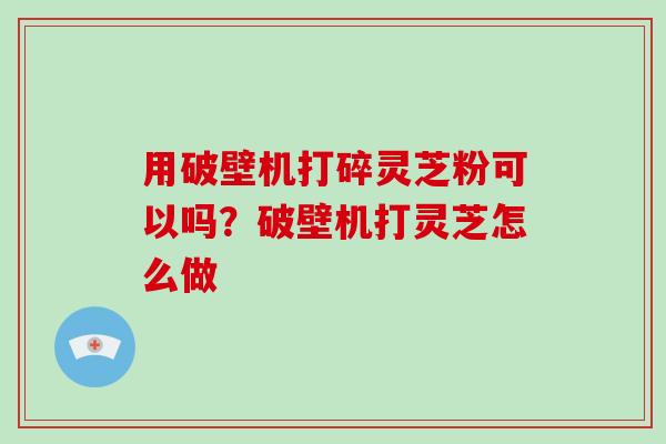 用破壁机打碎灵芝粉可以吗?破壁机打灵芝怎么做 用破壁机打碎灵芝粉可以吗?破壁机打灵芝怎么做