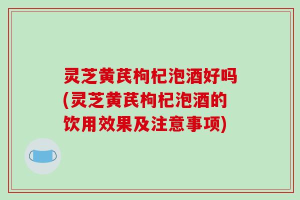 灵芝黄芪枸杞泡酒好吗(灵芝黄芪枸杞泡酒的饮用效果及注意事项) 灵芝黄芪枸杞泡酒好吗(灵芝黄芪枸杞泡酒的饮用效果及注意事项)