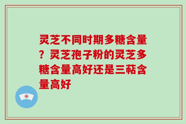 灵芝不同时期多糖含量?灵芝孢子粉的灵芝多糖含量高好还是三萜含量高好 灵芝不同时期多糖含量?灵芝孢子粉的灵芝多糖含量高好还是三萜含量高好