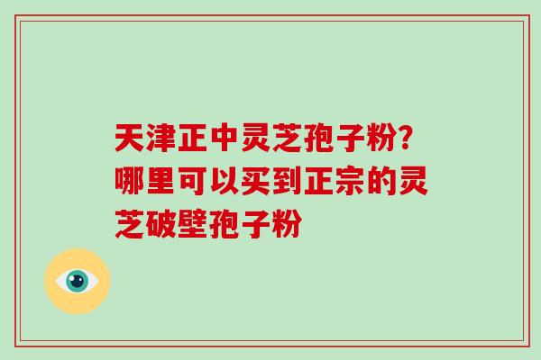 天津正中灵芝孢子粉？哪里可以买到正宗的灵芝破壁孢子粉