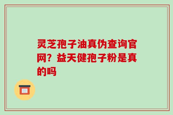 灵芝孢子油真伪查询官网？益天健孢子粉是真的吗