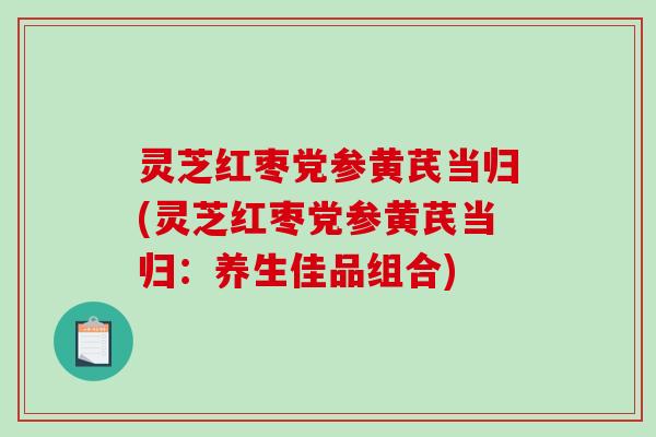 灵芝红枣党参黄芪当归(灵芝红枣党参黄芪当归:养生佳品组合) 灵芝红枣党参黄芪当归(灵芝红枣党参黄芪当归:养生佳品组合)