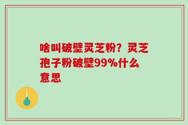 啥叫破壁灵芝粉?灵芝孢子粉破壁99%什么意思 啥叫破壁灵芝粉?灵芝孢子粉破壁99%什么意思
