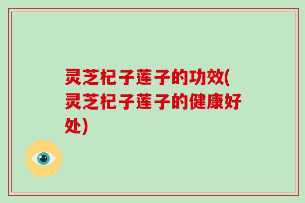 灵芝杞子莲子的功效(灵芝杞子莲子的健康好处) 灵芝杞子莲子的功效(灵芝杞子莲子的健康好处)