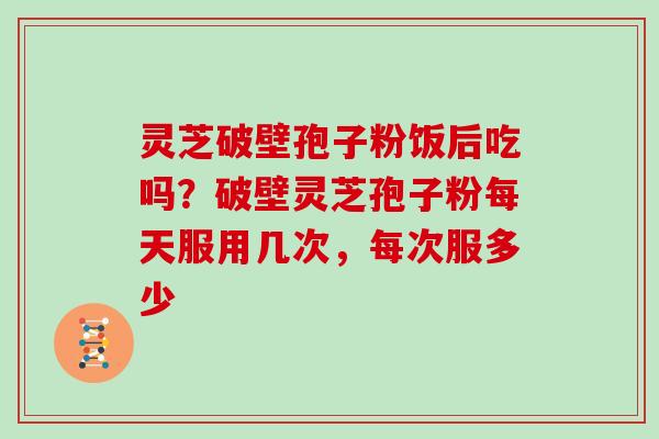 灵芝破壁孢子粉饭后吃吗？破壁灵芝孢子粉每天服用几次，每次服多少
