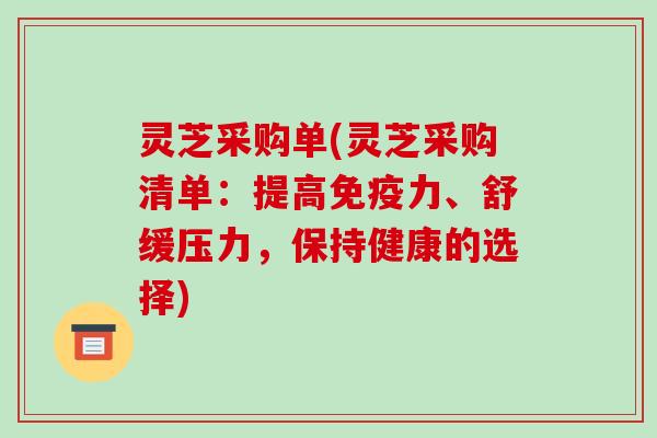 灵芝采购单(灵芝采购清单：提高免疫力、舒缓压力，保持健康的选择)