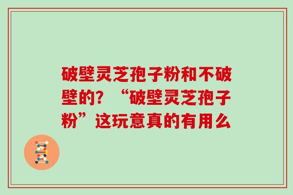 破壁灵芝孢子粉和不破壁的？“破壁灵芝孢子粉”这玩意真的有用么