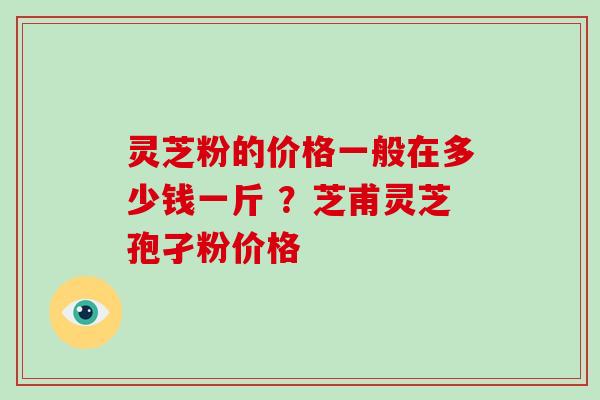 灵芝粉的价格一般在多少钱一斤 ？芝甫灵芝孢孑粉价格