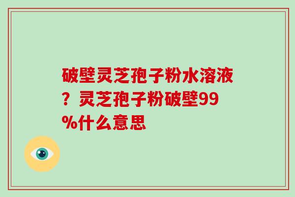 破壁灵芝孢子粉水溶液？灵芝孢子粉破壁99%什么意思
