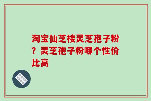 淘宝仙芝楼灵芝孢子粉？灵芝孢子粉哪个性价比高