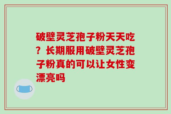 破壁灵芝孢子粉天天吃?长期服用破壁灵芝孢子粉真的可以让女性变漂亮吗 破壁灵芝孢子粉天天吃?长期服用破壁灵芝孢子粉真的可以让女性变漂亮吗