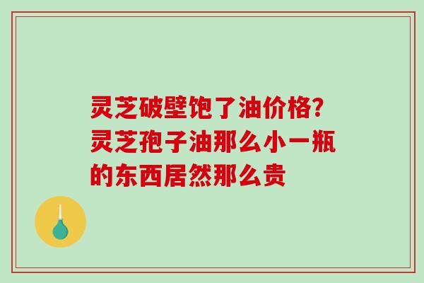 灵芝破壁饱了油价格?灵芝孢子油那么小一瓶的东西居然那么贵 灵芝破壁饱了油价格?灵芝孢子油那么小一瓶的东西居然那么贵