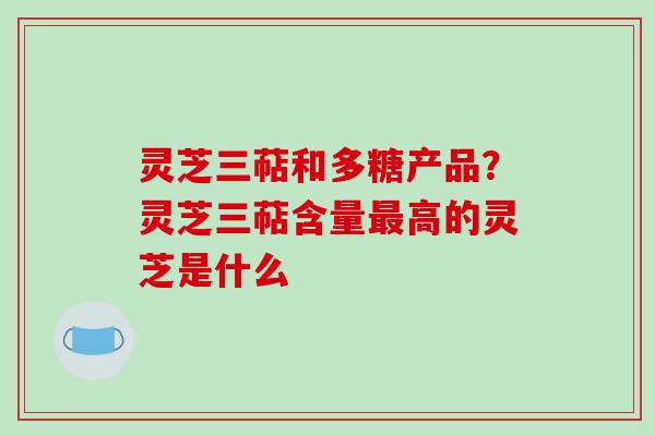 灵芝三萜和多糖产品？灵芝三萜含量高的灵芝是什么