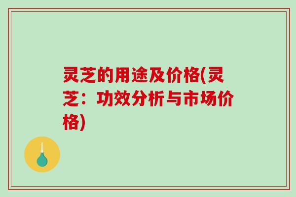 灵芝的用途及价格(灵芝：功效分析与市场价格)