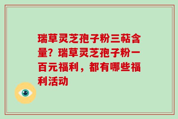 瑞草灵芝孢子粉三萜含量？瑞草灵芝孢子粉一百元福利，都有哪些福利活动