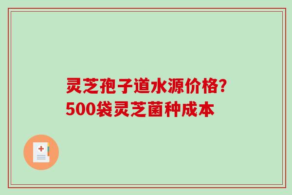 灵芝孢子道水源价格？500袋灵芝菌种成本