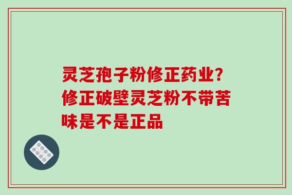 灵芝孢子粉修正药业？修正破壁灵芝粉不带苦味是不是正品