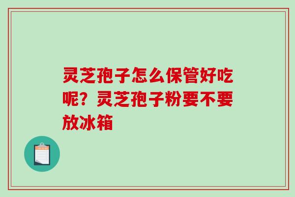 灵芝孢子怎么保管好吃呢？灵芝孢子粉要不要放冰箱