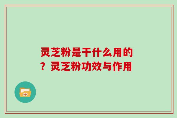 灵芝粉是干什么用的 ？灵芝粉功效与作用