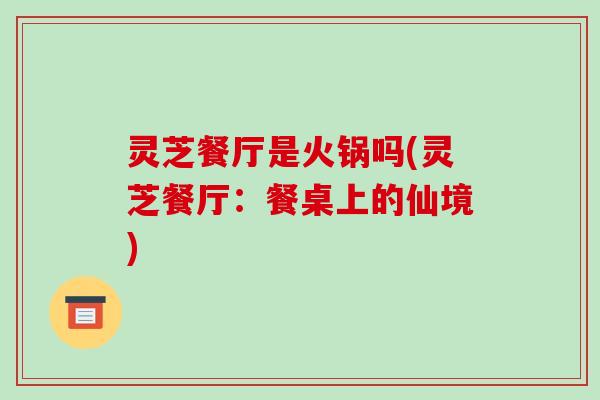 灵芝餐厅是火锅吗(灵芝餐厅:餐桌上的仙境) 灵芝餐厅是火锅吗(灵芝餐厅:餐桌上的仙境)