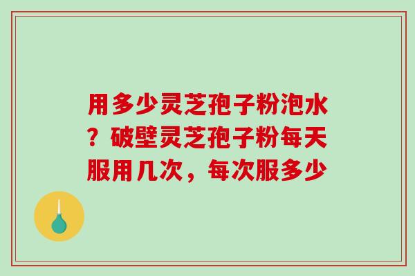 用多少灵芝孢子粉泡水？破壁灵芝孢子粉每天服用几次，每次服多少