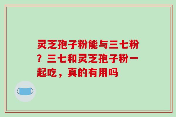 灵芝孢子粉能与三七粉?三七和灵芝孢子粉一起吃,真的有用吗 灵芝孢子粉能与三七粉?三七和灵芝孢子粉一起吃,真的有用吗