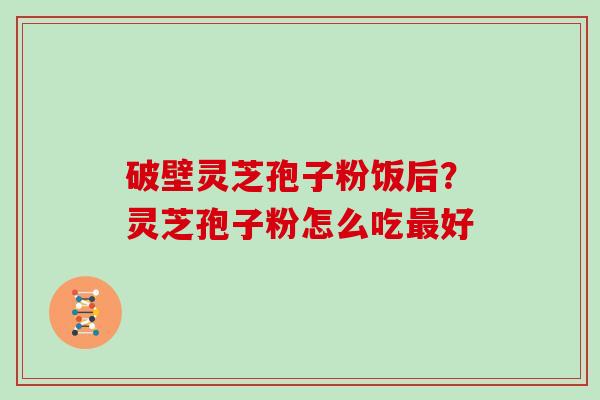 破壁灵芝孢子粉饭后?灵芝孢子粉怎么吃好 破壁灵芝孢子粉饭后?灵芝孢子粉怎么吃好