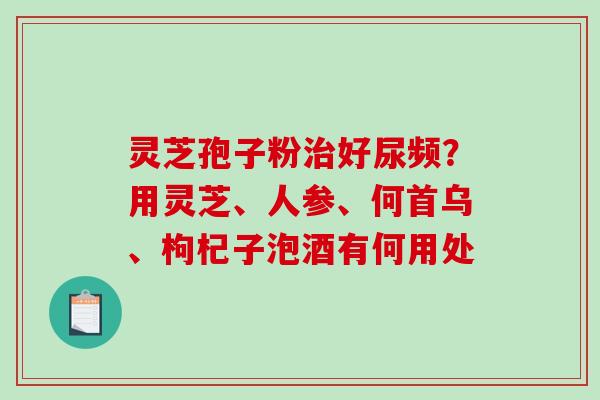 灵芝孢子粉好尿频？用灵芝、人参、何首乌、枸杞子泡酒有何用处