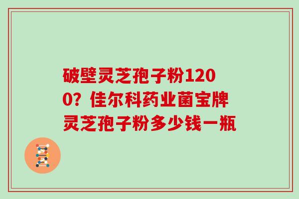 破壁灵芝孢子粉1200？佳尔科药业菌宝牌灵芝孢子粉多少钱一瓶