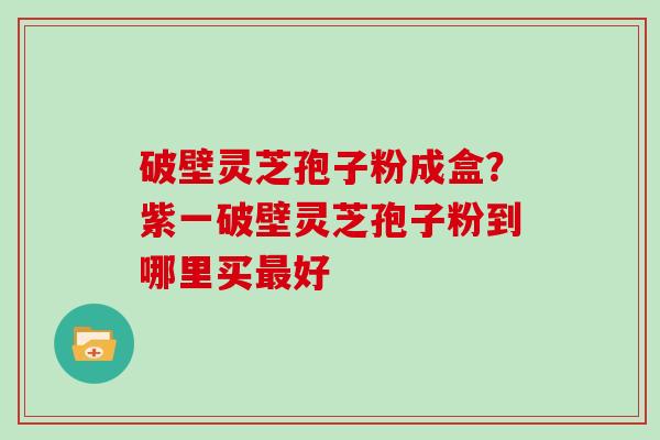 破壁灵芝孢子粉成盒？紫一破壁灵芝孢子粉到哪里买好