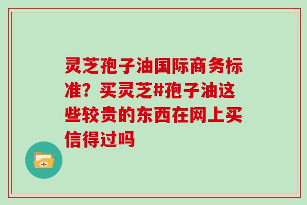 灵芝孢子油国际商务标准？买灵芝#孢子油这些较贵的东西在网上买信得过吗
