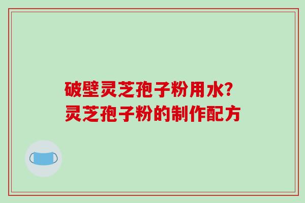破壁灵芝孢子粉用水?灵芝孢子粉的制作配方 破壁灵芝孢子粉用水?灵芝孢子粉的制作配方