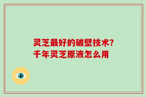 灵芝好的破壁技术？千年灵芝原液怎么用
