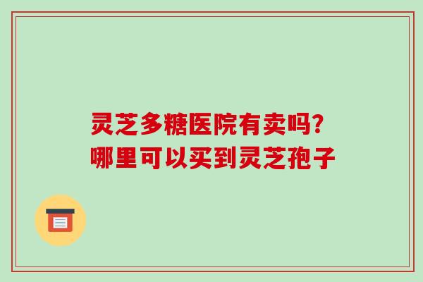 灵芝多糖医院有卖吗?哪里可以买到灵芝孢子 灵芝多糖医院有卖吗?哪里可以买到灵芝孢子