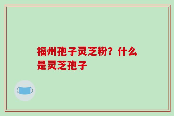 福州孢子灵芝粉？什么是灵芝孢子