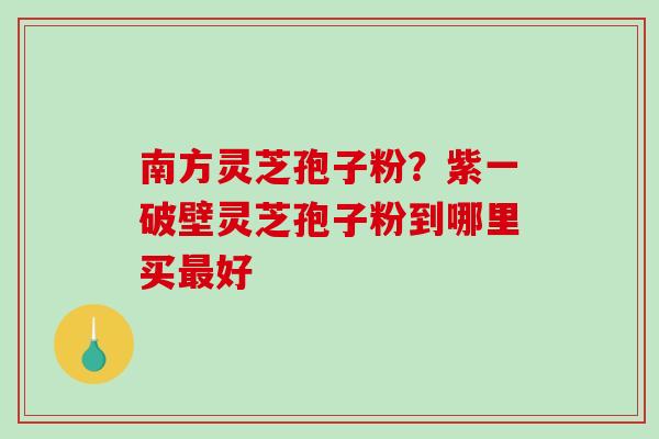 南方灵芝孢子粉？紫一破壁灵芝孢子粉到哪里买好